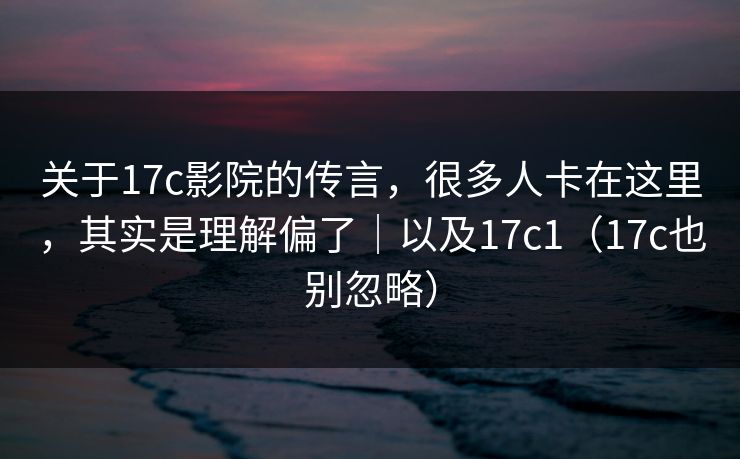 关于17c影院的传言，很多人卡在这里，其实是理解偏了｜以及17c1（17c也别忽略）