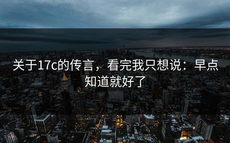 关于17c的传言，看完我只想说：早点知道就好了