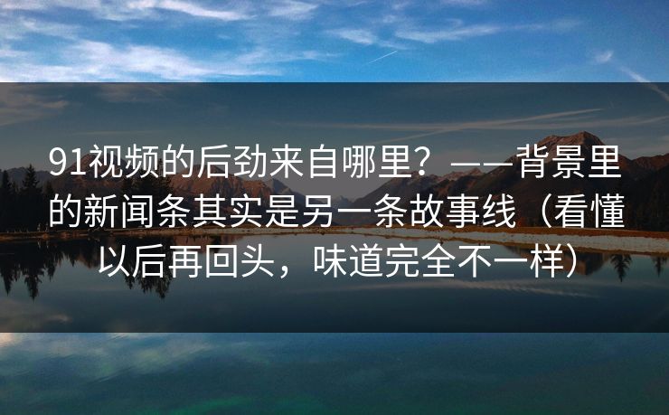 91视频的后劲来自哪里？——背景里的新闻条其实是另一条故事线（看懂以后再回头，味道完全不一样）