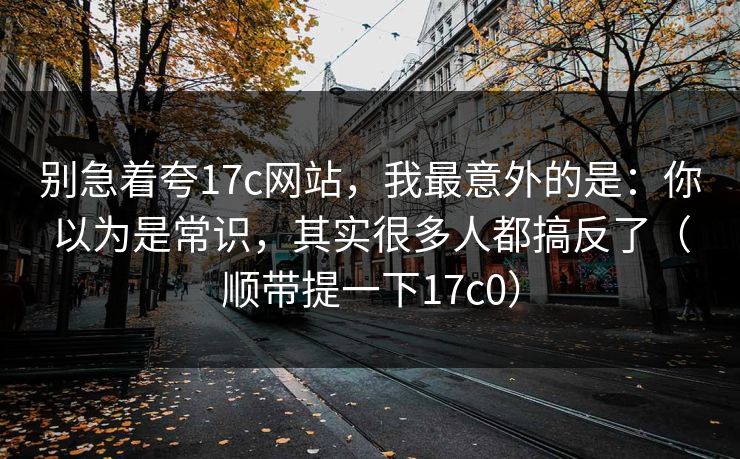 别急着夸17c网站,我最意外的是:你以为是常识,其实很多人都搞反了(顺带提一下17c0) 别急着夸17c网站,我最意外的是:你以为是常识,其实很多人都搞反了(顺带提一下17c0)