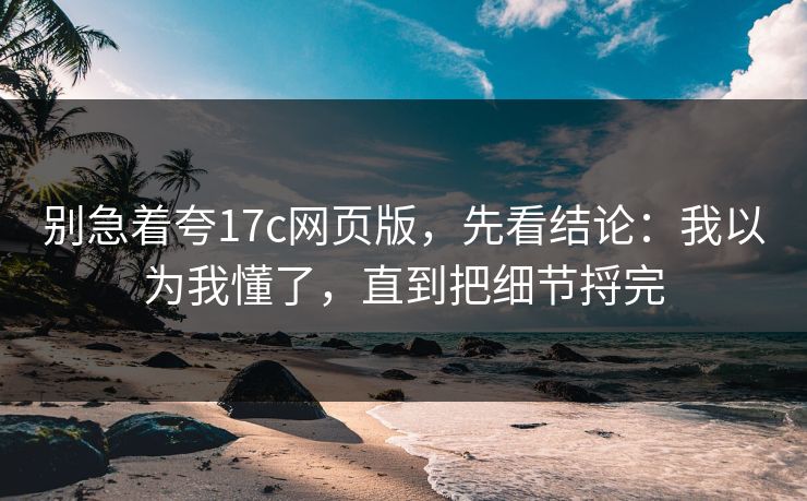 别急着夸17c网页版，先看结论：我以为我懂了，直到把细节捋完