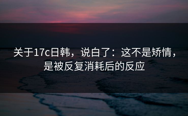 关于17c日韩，说白了：这不是矫情，是被反复消耗后的反应