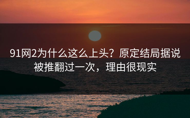 91网2为什么这么上头？原定结局据说被推翻过一次，理由很现实
