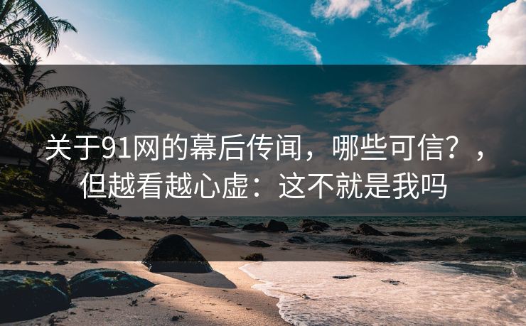 关于91网的幕后传闻，哪些可信？，但越看越心虚：这不就是我吗