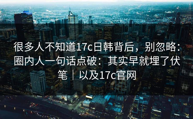 很多人不知道17c日韩背后，别忽略：圈内人一句话点破：其实早就埋了伏笔｜以及17c官网