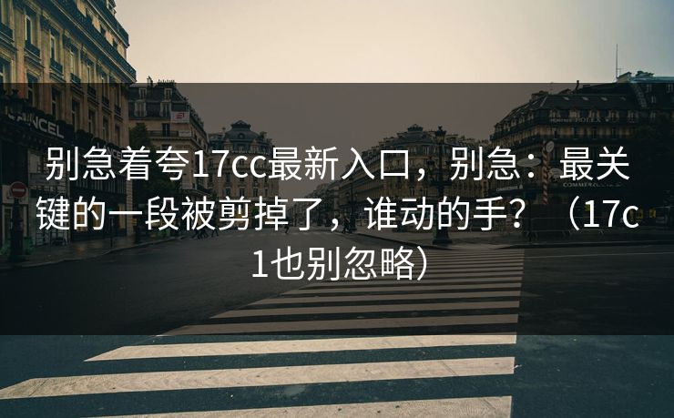 别急着夸17cc最新入口，别急：最关键的一段被剪掉了，谁动的手？（17c1也别忽略）