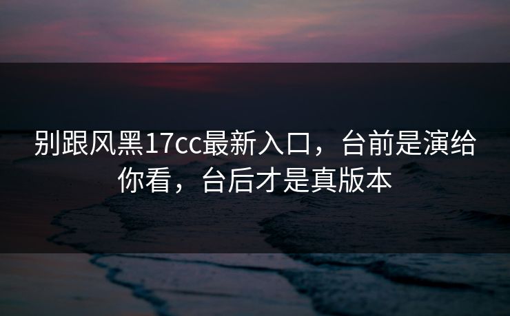 别跟风黑17cc最新入口，台前是演给你看，台后才是真版本