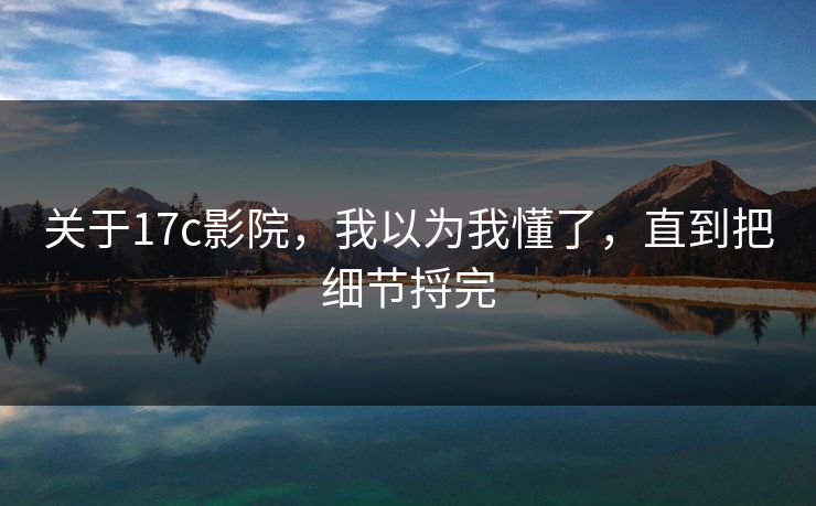 关于17c影院，我以为我懂了，直到把细节捋完