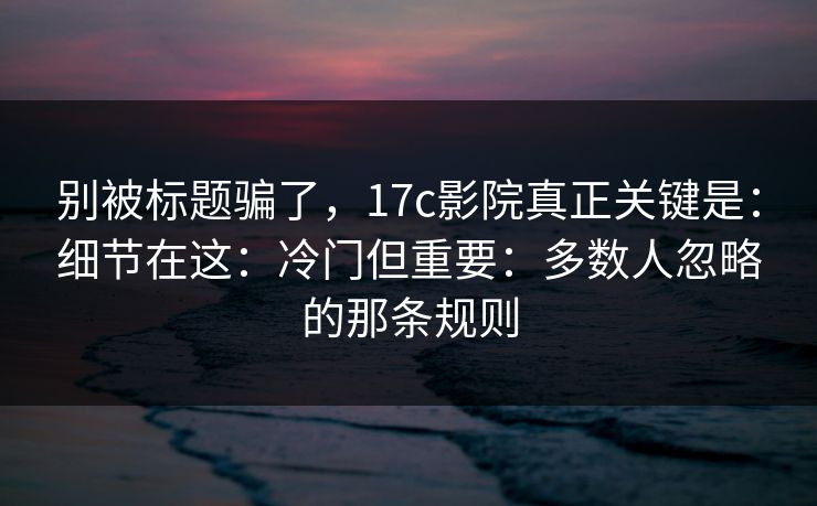 别被标题骗了，17c影院真正关键是：细节在这：冷门但重要：多数人忽略的那条规则