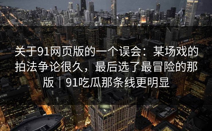 关于91网页版的一个误会：某场戏的拍法争论很久，最后选了最冒险的那版｜91吃瓜那条线更明显