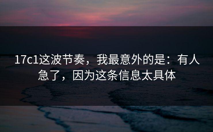 17c1这波节奏，我最意外的是：有人急了，因为这条信息太具体