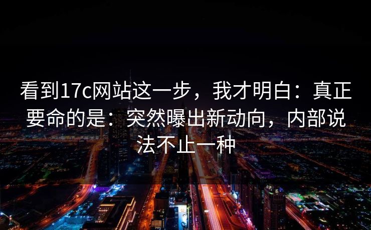 看到17c网站这一步，我才明白：真正要命的是：突然曝出新动向，内部说法不止一种