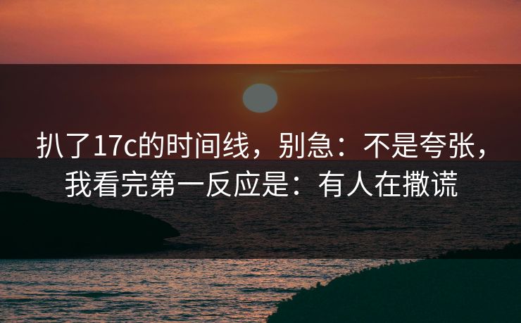 扒了17c的时间线，别急：不是夸张，我看完第一反应是：有人在撒谎