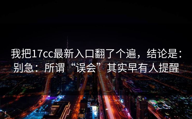 我把17cc最新入口翻了个遍，结论是：别急：所谓“误会”其实早有人提醒