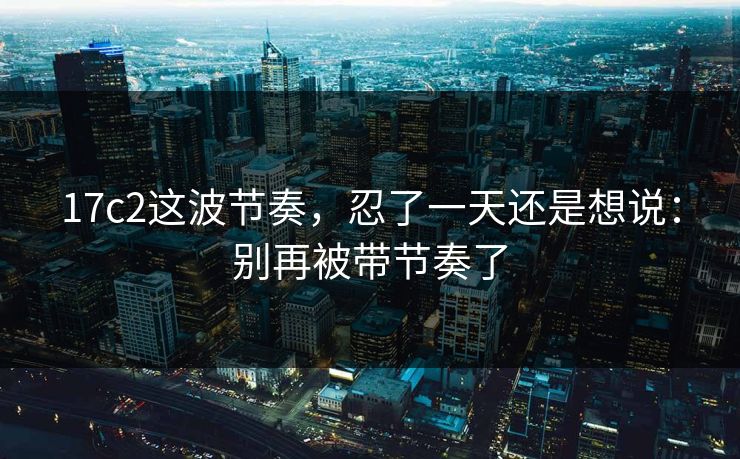 17c2这波节奏，忍了一天还是想说：别再被带节奏了