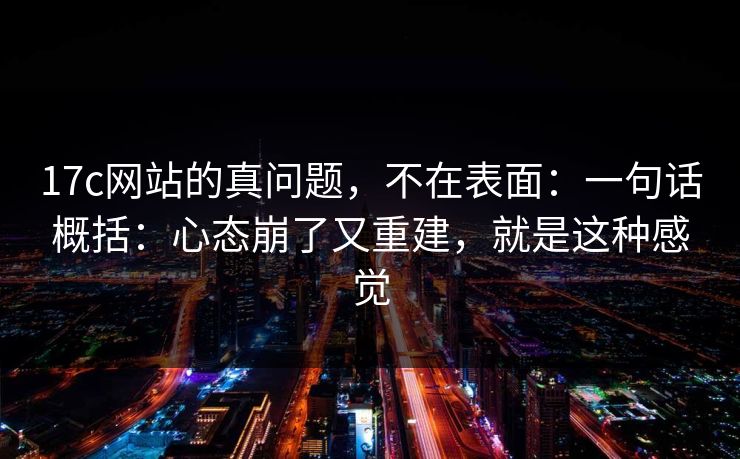 17c网站的真问题，不在表面：一句话概括：心态崩了又重建，就是这种感觉