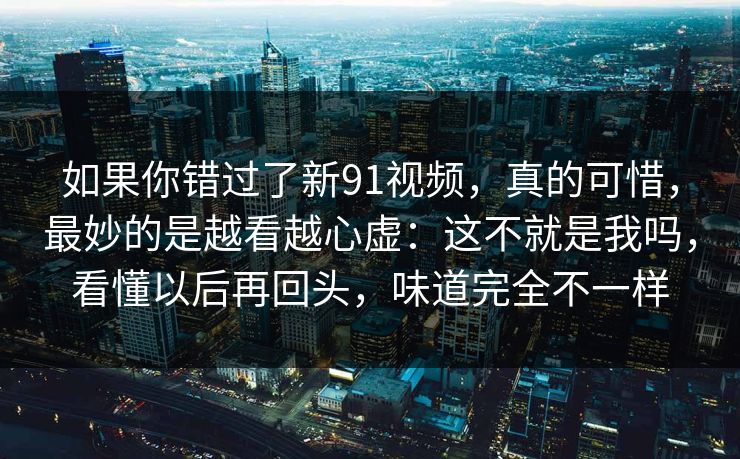 如果你错过了新91视频，真的可惜，最妙的是越看越心虚：这不就是我吗，看懂以后再回头，味道完全不一样