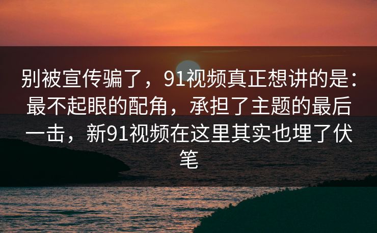 别被宣传骗了，91视频真正想讲的是：最不起眼的配角，承担了主题的最后一击，新91视频在这里其实也埋了伏笔