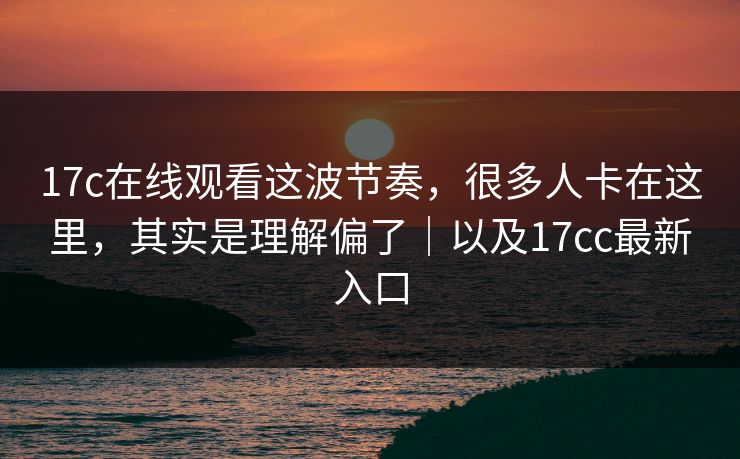 17c在线观看这波节奏，很多人卡在这里，其实是理解偏了｜以及17cc最新入口
