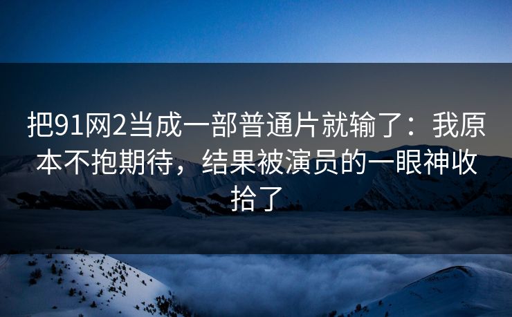 把91网2当成一部普通片就输了：我原本不抱期待，结果被演员的一眼神收拾了