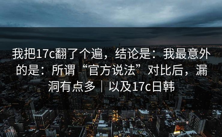 我把17c翻了个遍，结论是：我最意外的是：所谓“官方说法”对比后，漏洞有点多｜以及17c日韩