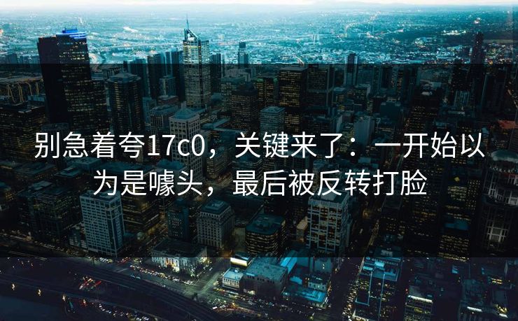 别急着夸17c0，关键来了：一开始以为是噱头，最后被反转打脸