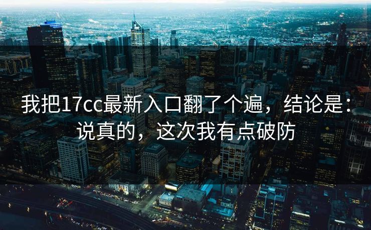 我把17cc最新入口翻了个遍，结论是：说真的，这次我有点破防