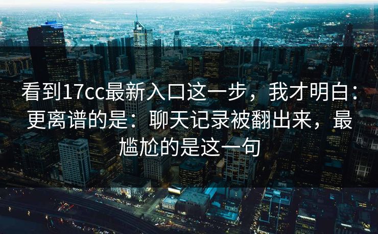看到17cc最新入口这一步，我才明白：更离谱的是：聊天记录被翻出来，最尴尬的是这一句