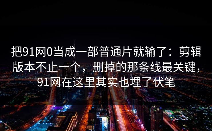 把91网0当成一部普通片就输了：剪辑版本不止一个，删掉的那条线最关键，91网在这里其实也埋了伏笔