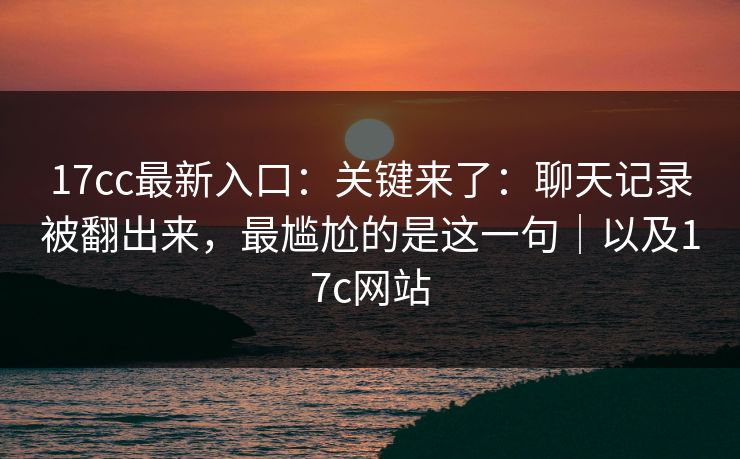 17cc最新入口：关键来了：聊天记录被翻出来，最尴尬的是这一句｜以及17c网站