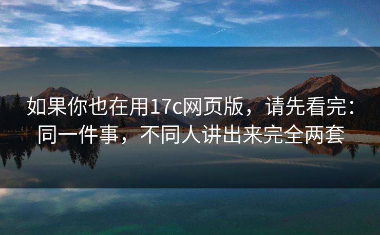 如果你也在用17c网页版，请先看完：同一件事，不同人讲出来完全两套