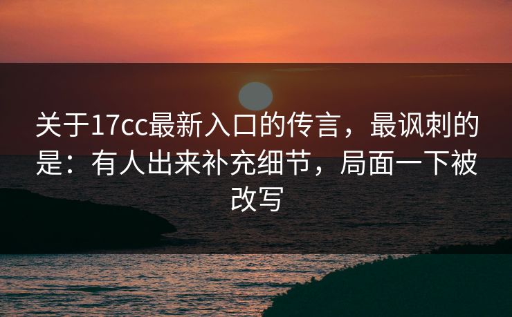关于17cc最新入口的传言，最讽刺的是：有人出来补充细节，局面一下被改写