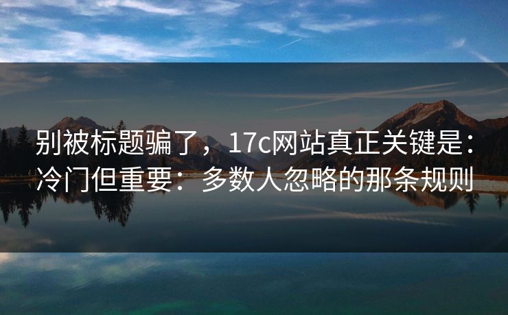 别被标题骗了，17c网站真正关键是：冷门但重要：多数人忽略的那条规则