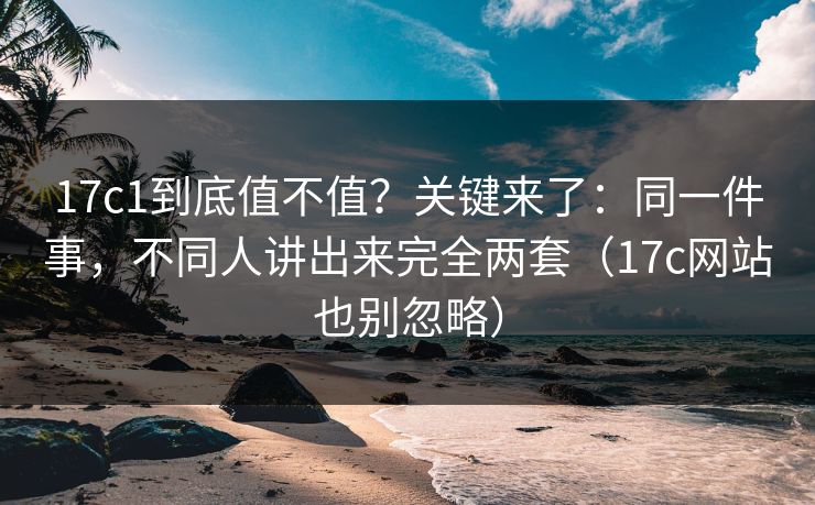 17c1到底值不值？关键来了：同一件事，不同人讲出来完全两套（17c网站也别忽略）