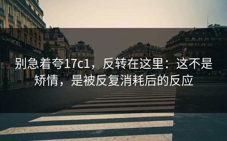 别急着夸17c1，反转在这里：这不是矫情，是被反复消耗后的反应