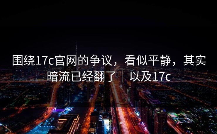 围绕17c官网的争议，看似平静，其实暗流已经翻了｜以及17c