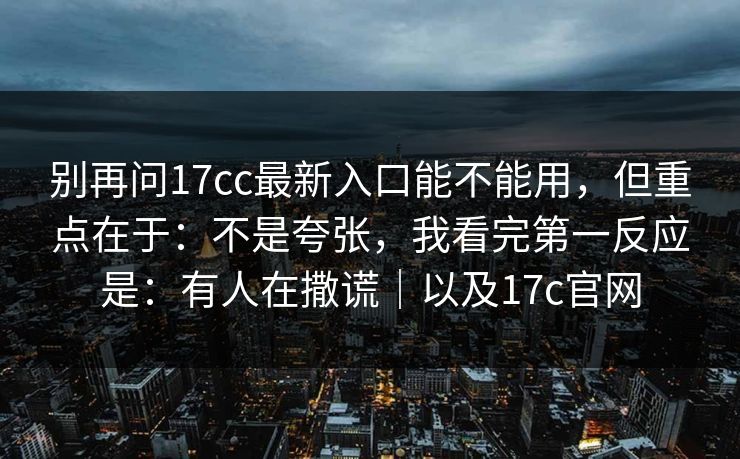 别再问17cc最新入口能不能用，但重点在于：不是夸张，我看完第一反应是：有人在撒谎｜以及17c官网