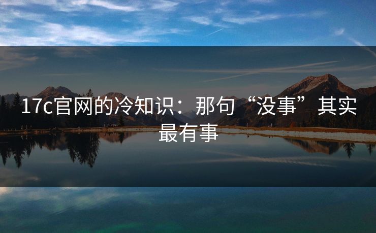 17c官网的冷知识：那句“没事”其实最有事