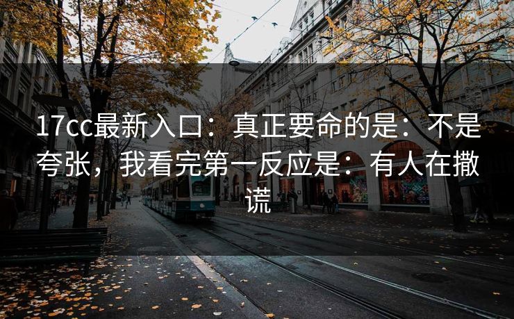 17cc最新入口：真正要命的是：不是夸张，我看完第一反应是：有人在撒谎
