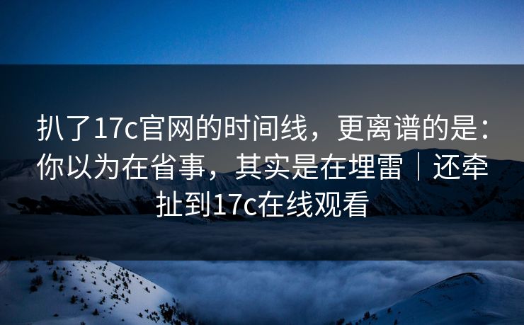 扒了17c官网的时间线，更离谱的是：你以为在省事，其实是在埋雷｜还牵扯到17c在线观看
