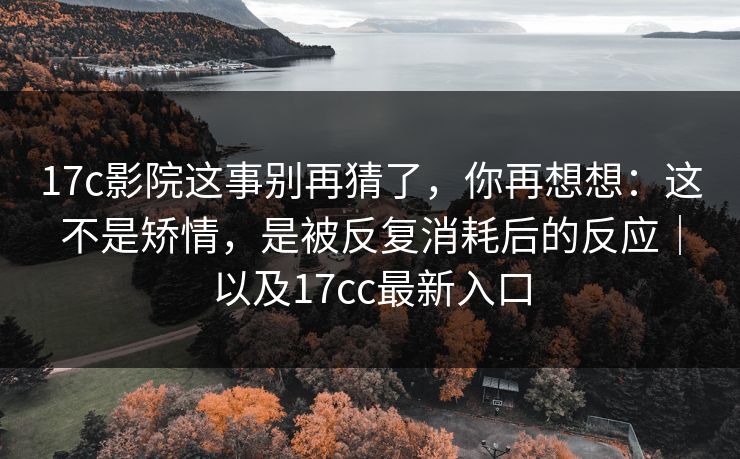17c影院这事别再猜了，你再想想：这不是矫情，是被反复消耗后的反应｜以及17cc最新入口