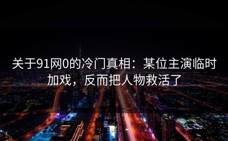 关于91网0的冷门真相：某位主演临时加戏，反而把人物救活了