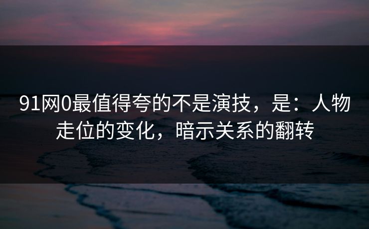 91网0最值得夸的不是演技，是：人物走位的变化，暗示关系的翻转