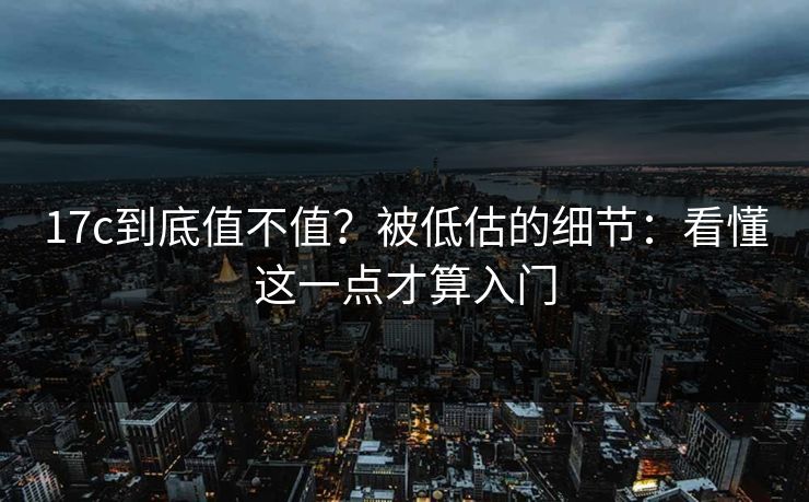 17c到底值不值？被低估的细节：看懂这一点才算入门