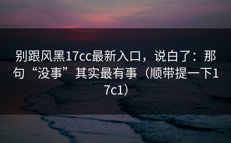 别跟风黑17cc最新入口，说白了：那句“没事”其实最有事（顺带提一下17c1）