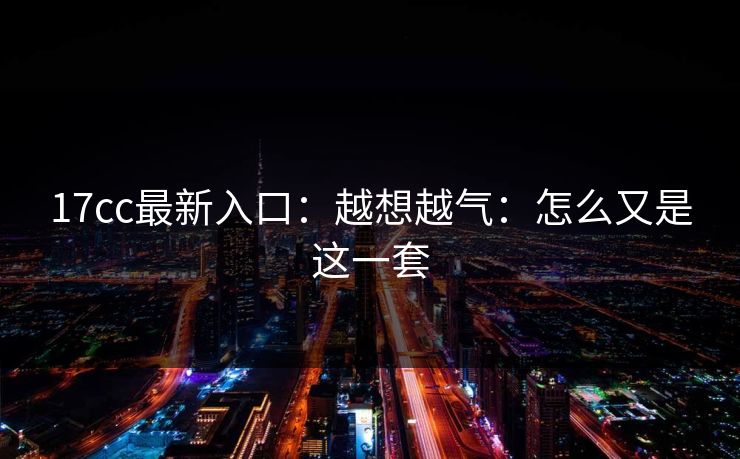 17cc最新入口：越想越气：怎么又是这一套