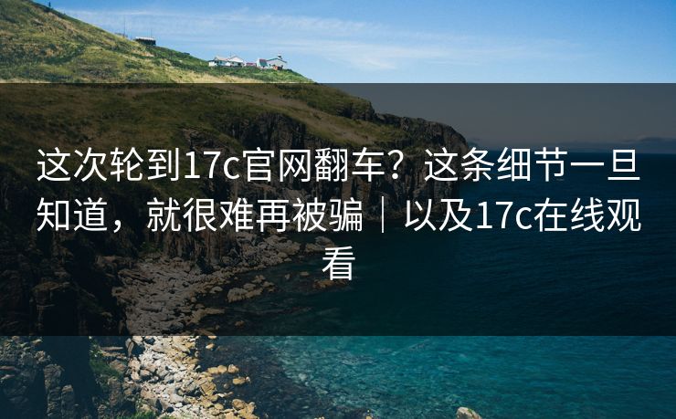 这次轮到17c官网翻车？这条细节一旦知道，就很难再被骗｜以及17c在线观看