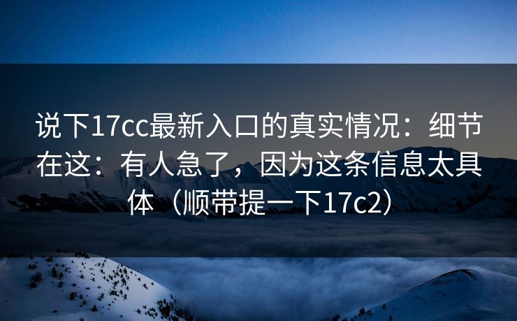 说下17cc最新入口的真实情况：细节在这：有人急了，因为这条信息太具体（顺带提一下17c2）