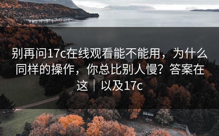 别再问17c在线观看能不能用，为什么同样的操作，你总比别人慢？答案在这｜以及17c