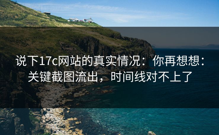 说下17c网站的真实情况：你再想想：关键截图流出，时间线对不上了